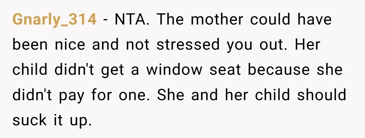 Gnarly_314 − NTA. The mother could have been nice and not stressed you out. Her child didn't get a window seat because she didn't pay for one. She and her...