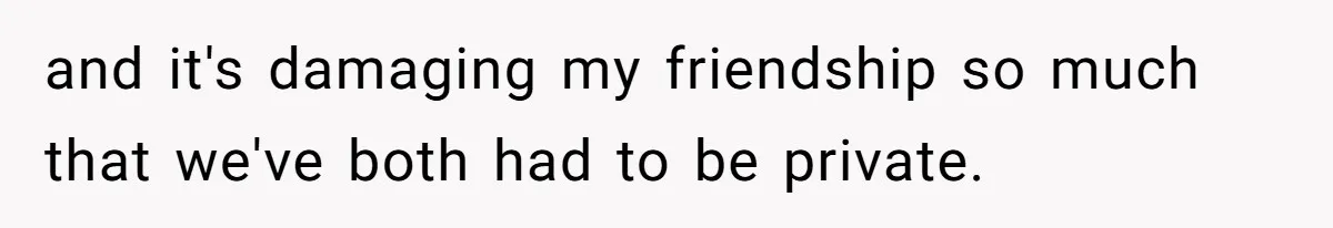 and it's damaging my friendship so much that we've both had to be private.