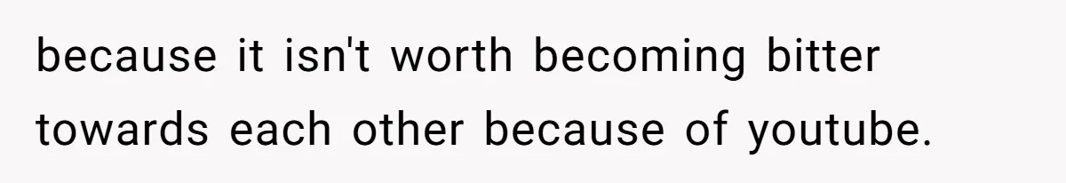 because it isn't worth becoming bitter towards each other because of youtube.