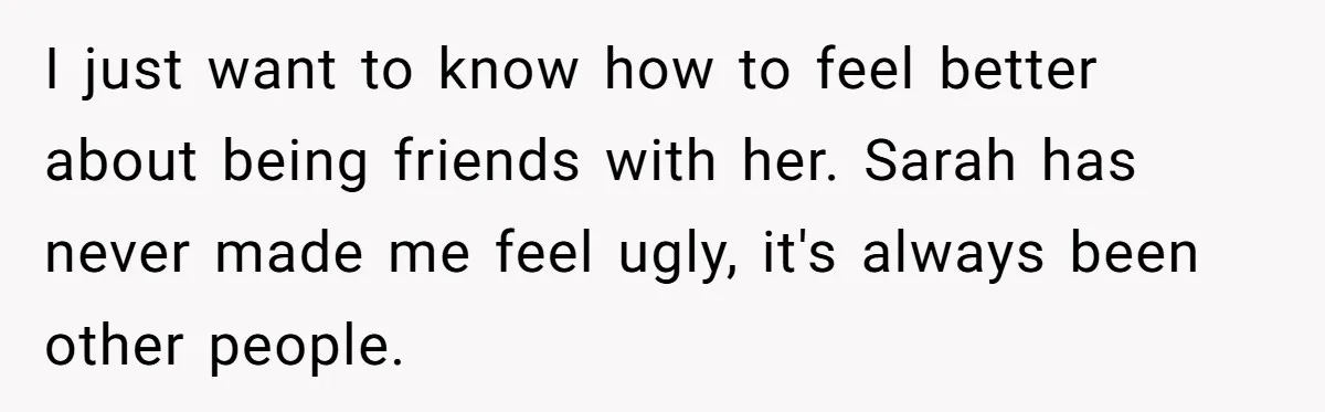 I just want to know how to feel better about being friends with her. Sarah has never made me feel ugly, it's always been other people.