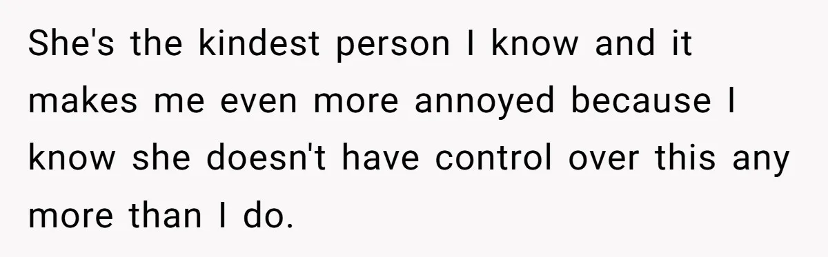 She's the kindest person I know and it makes me even more annoyed because I know she doesn't have control over this any more than I do.