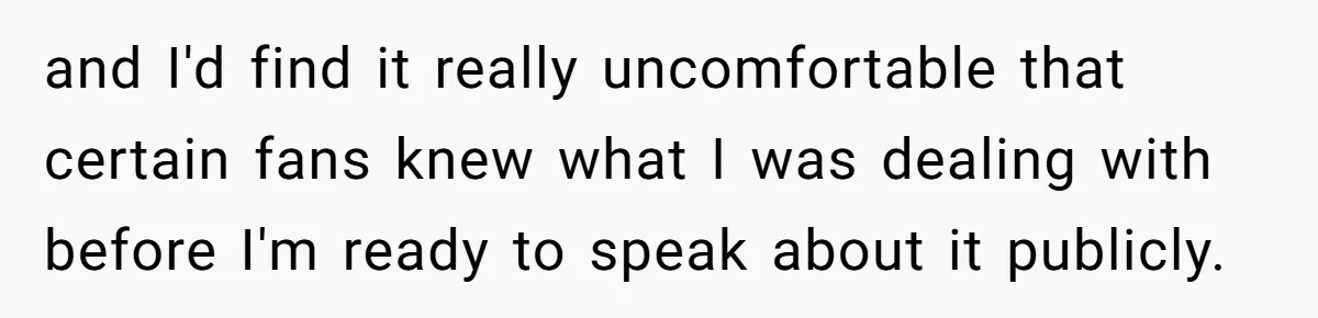 and I'd find it really uncomfortable that certain fans knew what I was dealing with before I'm ready to speak about it publicly.