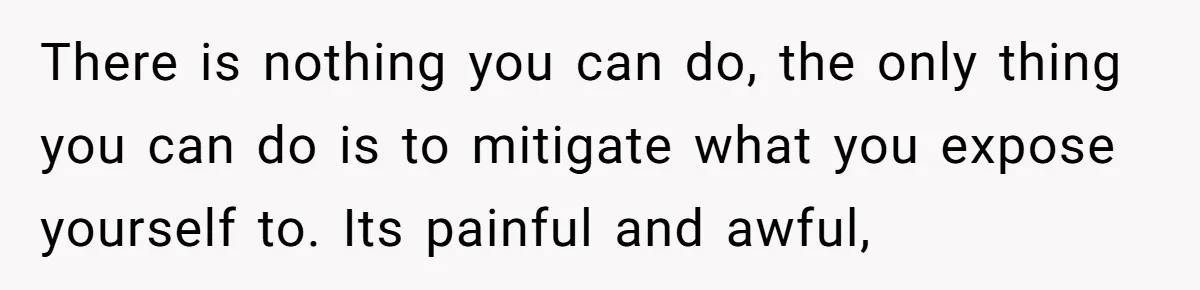 There is nothing you can do, the only thing you can do is to mitigate what you expose yourself to. Its painful and awful,