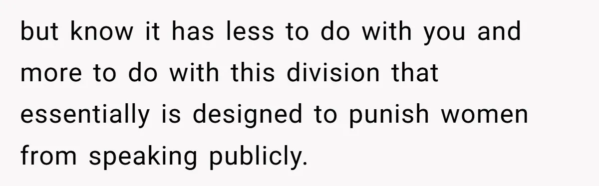 but know it has less to do with you and more to do with this division that essentially is designed to punish women from speaking publicly.