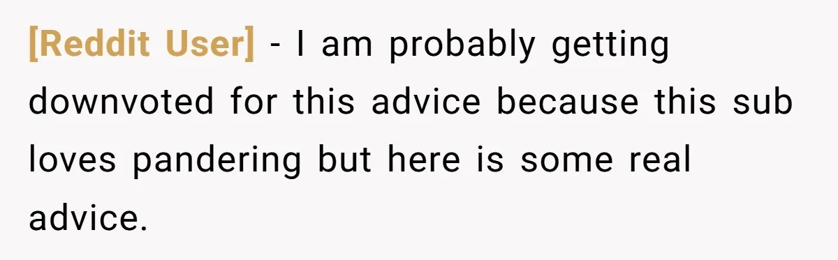 [Reddit User] − I am probably getting downvoted for this advice because this sub loves pandering but here is some real advice.