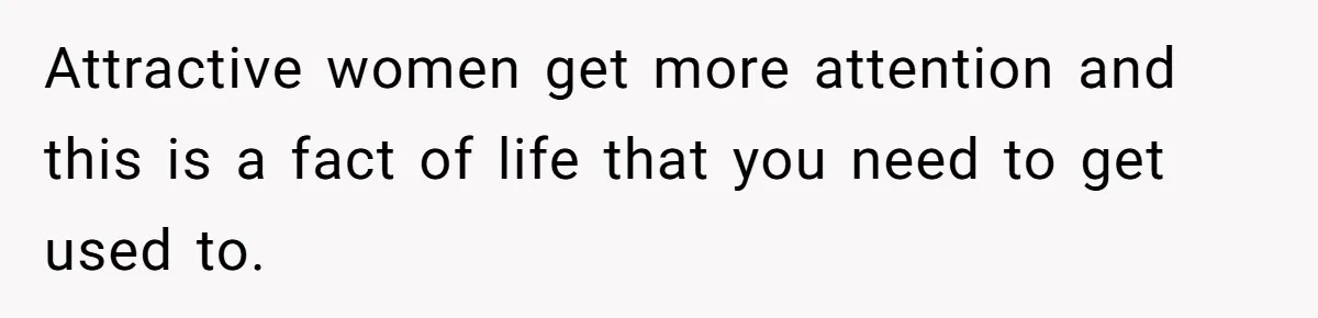 Attractive women get more attention and this is a fact of life that you need to get used to.