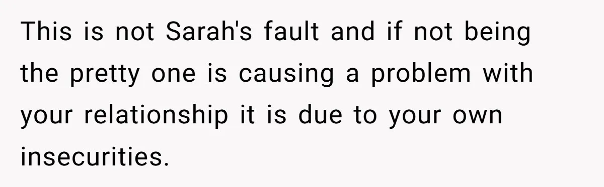 This is not Sarah's fault and if not being the pretty one is causing a problem with your relationship it is due to your own insecurities.