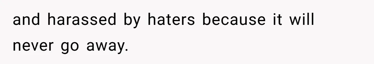 and harassed by haters because it will never go away.