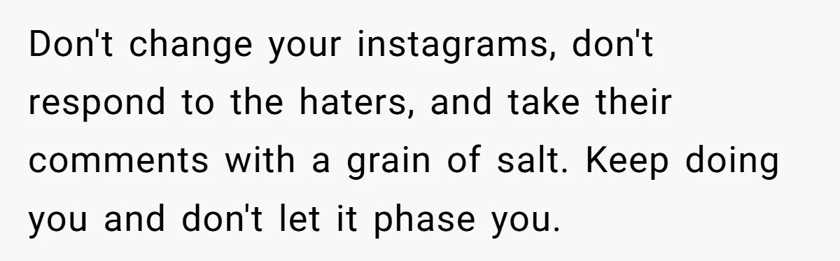 Don't change your instagrams, don't respond to the haters, and take their comments with a grain of salt. Keep doing you and don't let it phase you.