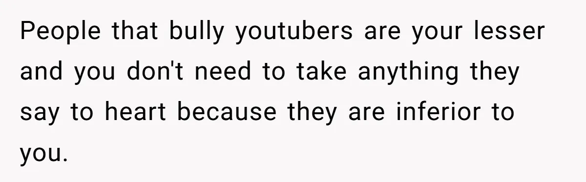 People that bully youtubers are your lesser and you don't need to take anything they say to heart because they are inferior to you.