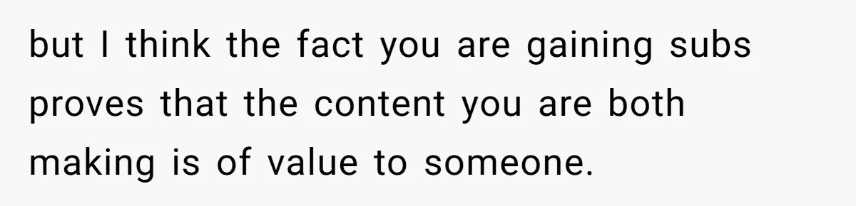 but I think the fact you are gaining subs proves that the content you are both making is of value to someone.