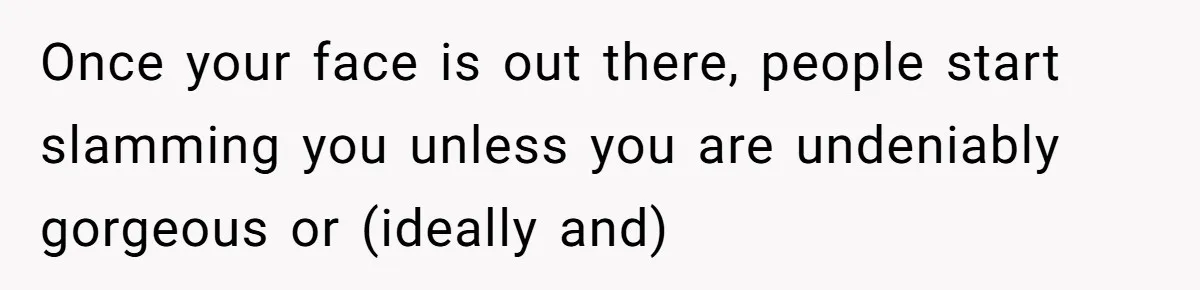 Once your face is out there, people start slamming you unless you are undeniably gorgeous or (ideally and)