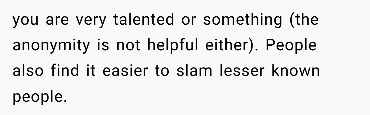 you are very talented or something (the anonymity is not helpful either). People also find it easier to slam lesser known people.