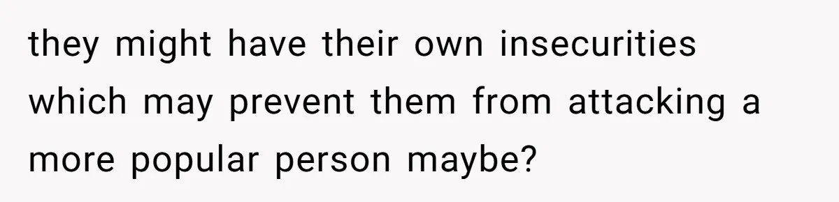 they might have their own insecurities which may prevent them from attacking a more popular person maybe?