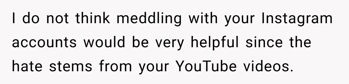 I do not think meddling with your Instagram accounts would be very helpful since the hate stems from your YouTube videos.