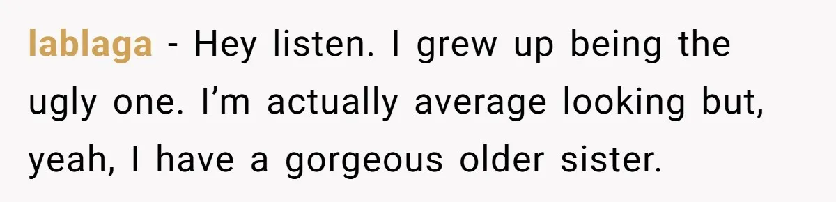 lablaga − Hey listen. I grew up being the ugly one. I’m actually average looking but, yeah, I have a gorgeous older sister.