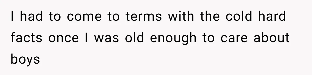 I had to come to terms with the cold hard facts once I was old enough to care about boys