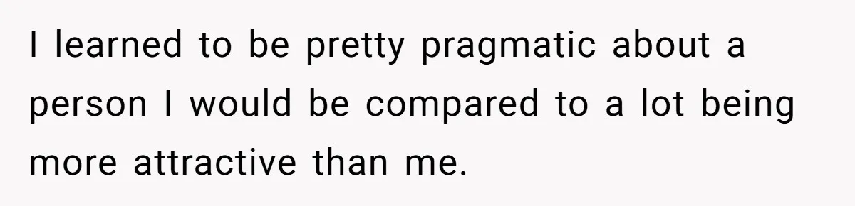 I learned to be pretty pragmatic about a person I would be compared to a lot being more attractive than me.