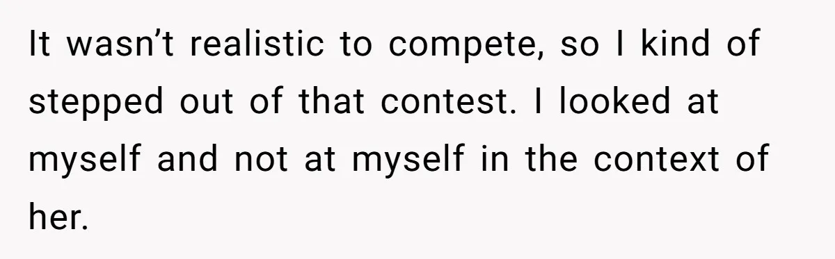 It wasn’t realistic to compete, so I kind of stepped out of that contest. I looked at myself and not at myself in the context of her.