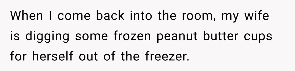 When I come back into the room, my wife is digging some frozen peanut butter cups for herself out of the freezer.