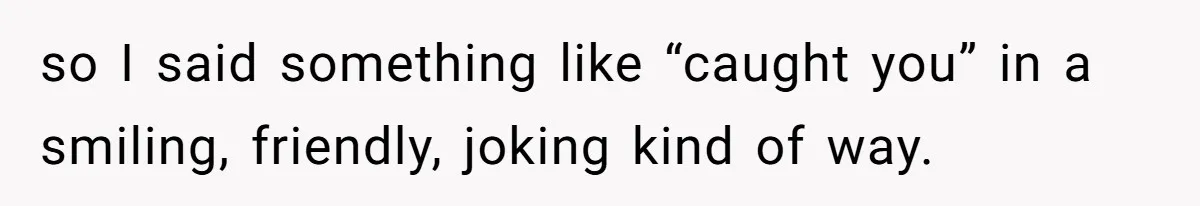 so I said something like “caught you” in a smiling, friendly, joking kind of way.