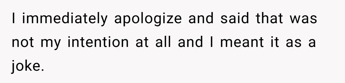 I immediately apologize and said that was not my intention at all and I meant it as a joke.