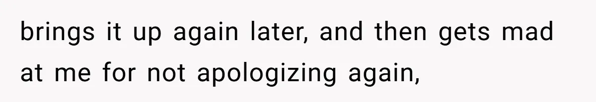 brings it up again later, and then gets mad at me for not apologizing again,