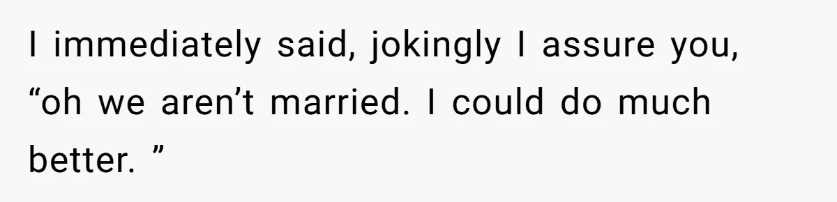 I immediately said, jokingly I assure you, “oh we aren’t married. I could do much better. ”