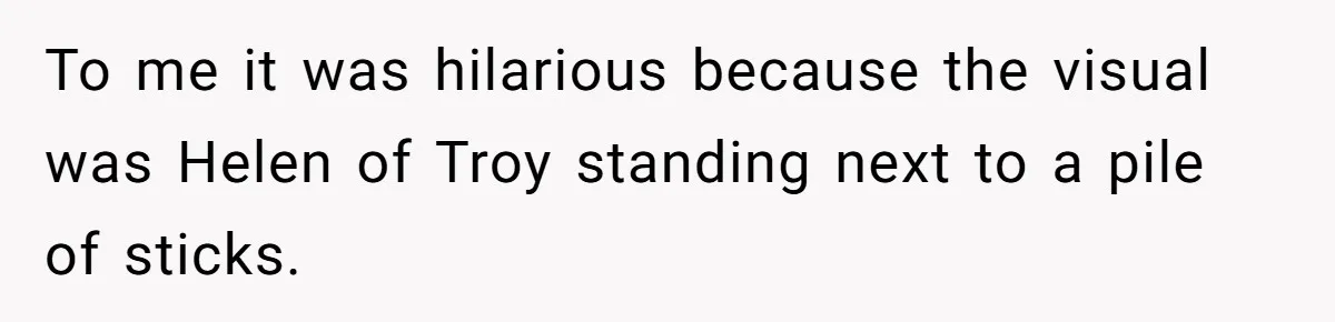 To me it was hilarious because the visual was Helen of Troy standing next to a pile of sticks.