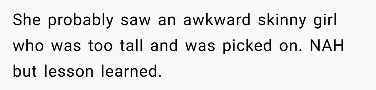 She probably saw an awkward skinny girl who was too tall and was picked on. NAH but lesson learned.