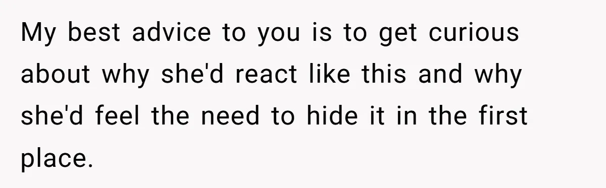 My best advice to you is to get curious about why she'd react like this and why she'd feel the need to hide it in the first place.