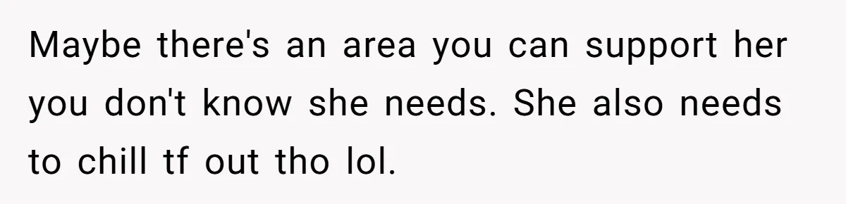 Maybe there's an area you can support her you don't know she needs. She also needs to chill tf out tho lol.
