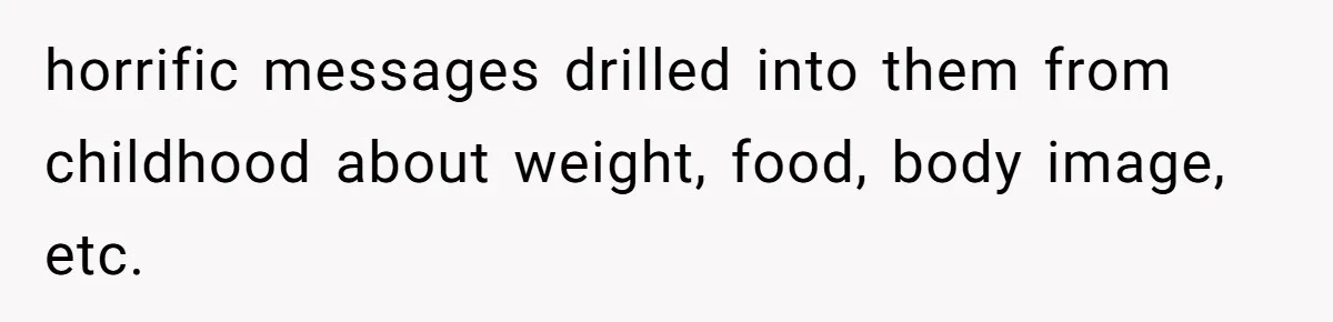 horrific messages drilled into them from childhood about weight, food, body image, etc.