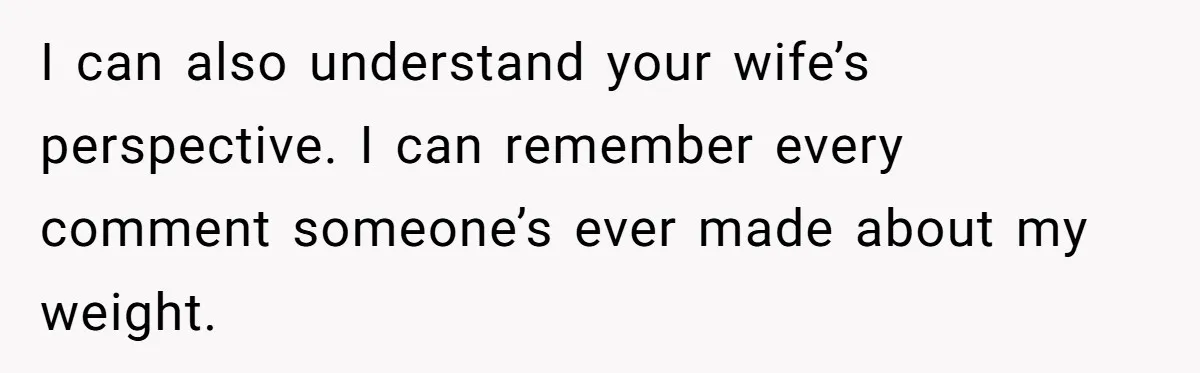 I can also understand your wife’s perspective. I can remember every comment someone’s ever made about my weight.