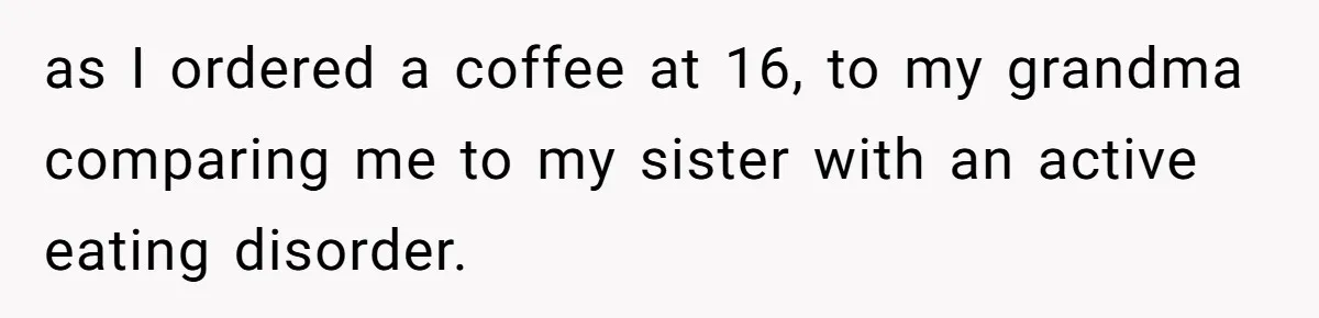 as I ordered a coffee at 16, to my grandma comparing me to my sister with an active eating disorder.