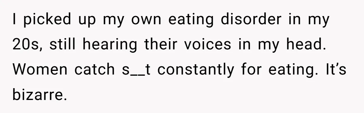 I picked up my own eating disorder in my 20s, still hearing their voices in my head. Women catch s__t constantly for eating. It’s bizarre.