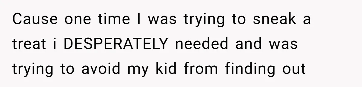 Cause one time I was trying to sneak a treat i DESPERATELY needed and was trying to avoid my kid from finding out