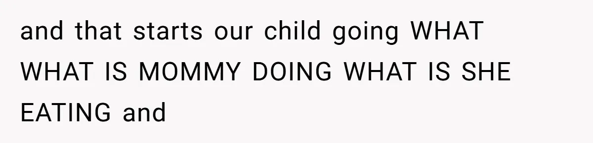 and that starts our child going WHAT WHAT IS MOMMY DOING WHAT IS SHE EATING and