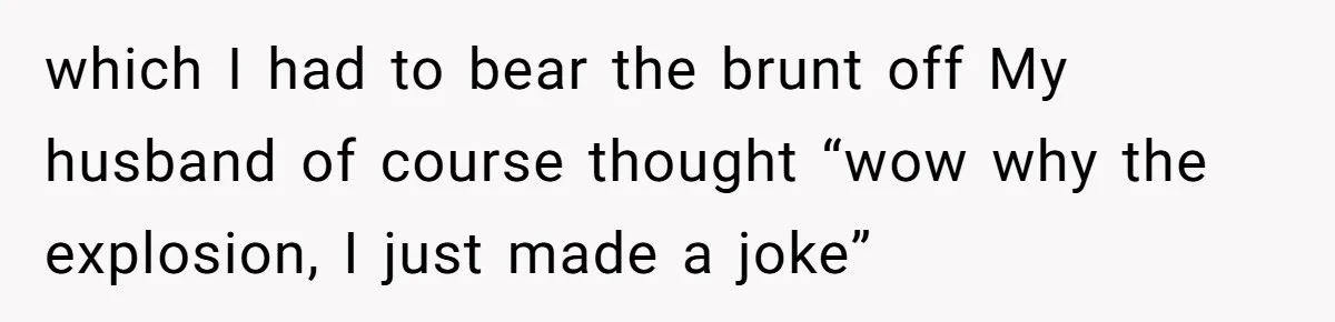 which I had to bear the brunt off My husband of course thought “wow why the explosion, I just made a joke”