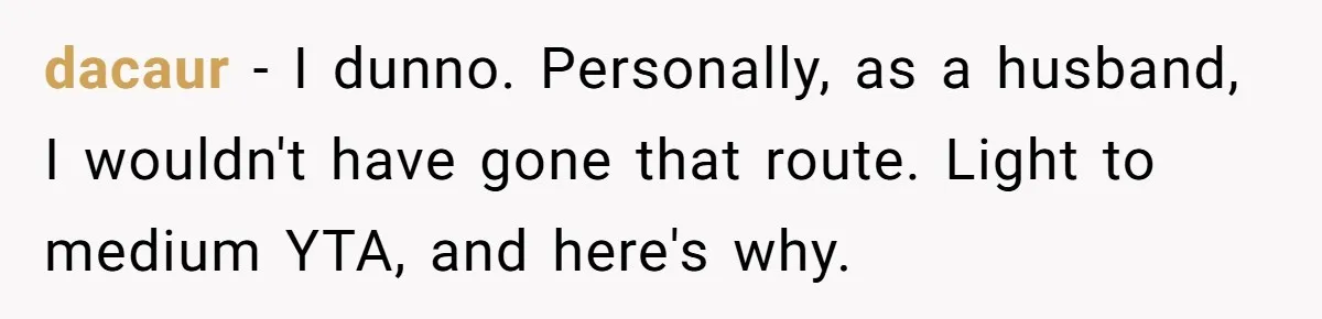 dacaur − I dunno. Personally, as a husband, I wouldn't have gone that route. Light to medium YTA, and here's why.