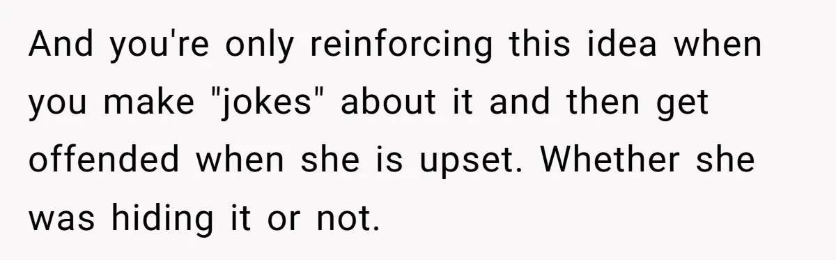And you're only reinforcing this idea when you make "jokes" about it and then get offended when she is upset. Whether she was hiding it or not.