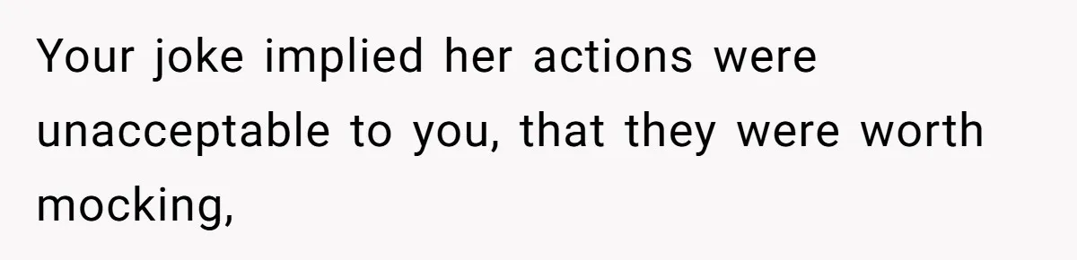 Your joke implied her actions were unacceptable to you, that they were worth mocking,
