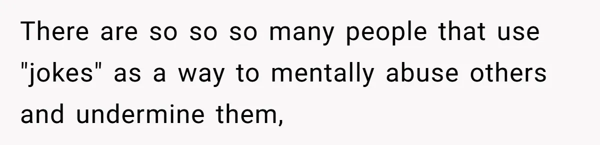There are so so so many people that use "jokes" as a way to mentally abuse others and undermine them,
