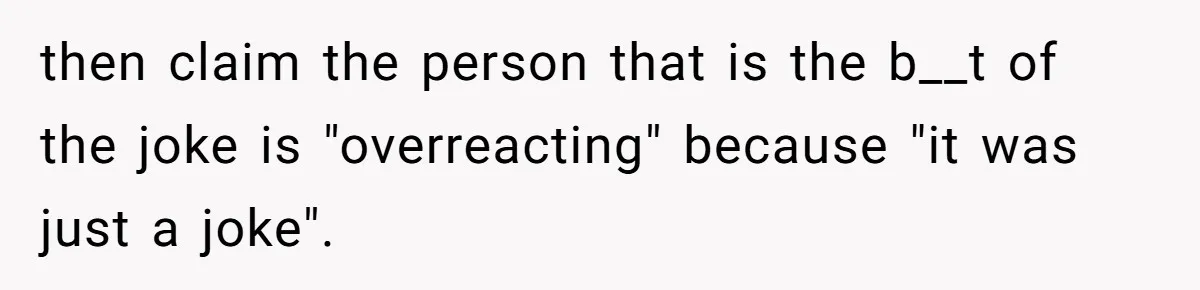 then claim the person that is the b__t of the joke is "overreacting" because "it was just a joke".