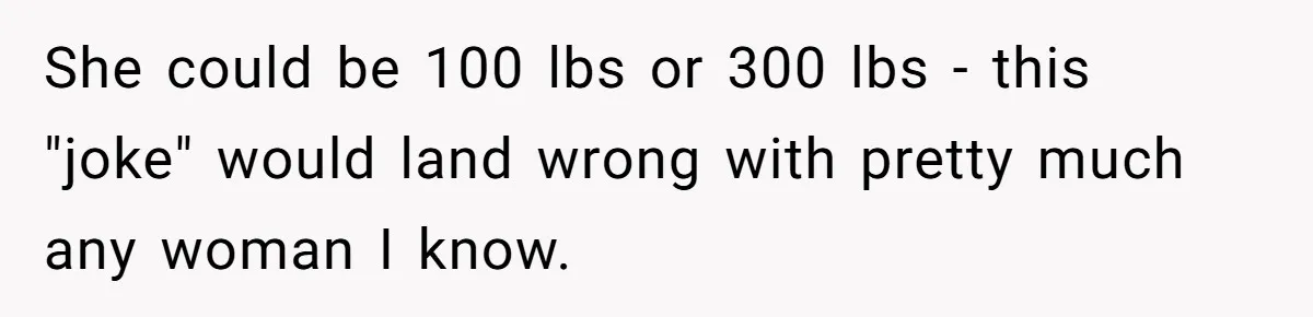 She could be 100 lbs or 300 lbs - this "joke" would land wrong with pretty much any woman I know.
