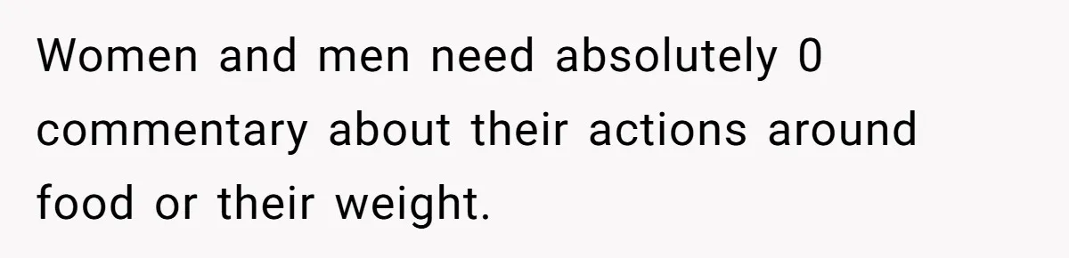 Women and men need absolutely 0 commentary about their actions around food or their weight.