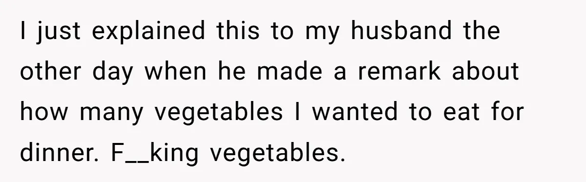 I just explained this to my husband the other day when he made a remark about how many vegetables I wanted to eat for dinner. F__king vegetables.
