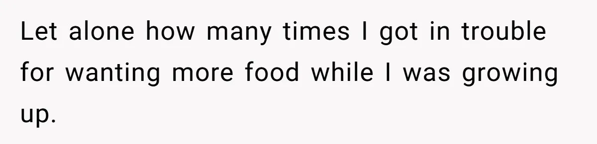 Let alone how many times I got in trouble for wanting more food while I was growing up.