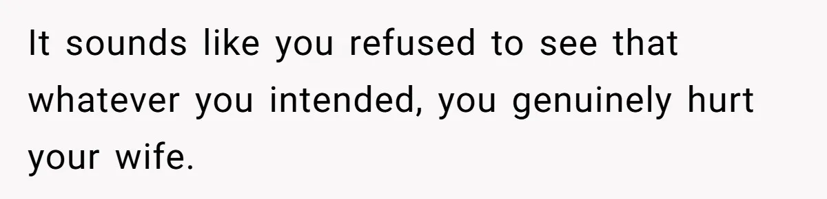 It sounds like you refused to see that whatever you intended, you genuinely hurt your wife.