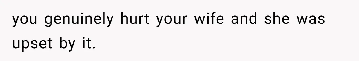 you genuinely hurt your wife and she was upset by it.
